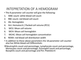 INTEPRETATION OF A HEMOGRAM
• The 8 parameter cell counter will give the following:
1. WBC count: white blood cell count
2. RBC count: red blood cell count
3. Hb: Hemoglobin
4. Hct: Hematocrit / Packed cell volume (PCV)
5. MCV: Mean cell volume
6. MCH: Mean cell hemoglobin
7. MCHC: Mean cell hemoglobin concentration
8. RDWt: red blood cell distribution width
• In addition to these above parameters the 18 parameter cell counter
also has White blood cell Differentials:
Neutrophils count and percentage, Lymphocyte count and percentage,
Monocytes count and percentage, Eosinophil count and percentage,
Basophils count and percentage and Pct: Plateletcrit
 