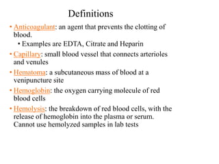 Definitions
• Anticoagulant: an agent that prevents the clotting of
blood.
• Examples are EDTA, Citrate and Heparin
• Capillary: small blood vessel that connects arterioles
and venules
• Hematoma: a subcutaneous mass of blood at a
venipuncture site
• Hemoglobin: the oxygen carrying molecule of red
blood cells
• Hemolysis: the breakdown of red blood cells, with the
release of hemoglobin into the plasma or serum.
Cannot use hemolyzed samples in lab tests
 