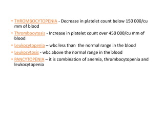 • THROMBOCYTOPENIA - Decrease in platelet count below 150 000/cu
mm of blood
• Thrombocytosis - Increase in platelet count over 450 000/cu mm of
blood
• Leukocytopenia – wbc less than the normal range in the blood
• Leukocytosis - wbc above the normal range in the blood
• PANCYTOPENIA – it is combination of anemia, thrombocytopenia and
leukocytopenia
 