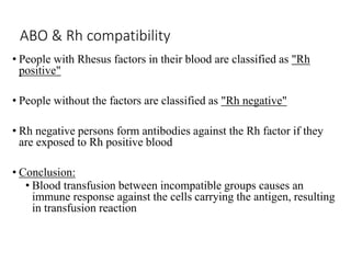 ABO & Rh compatibility
• People with Rhesus factors in their blood are classified as "Rh
positive"
• People without the factors are classified as "Rh negative"
• Rh negative persons form antibodies against the Rh factor if they
are exposed to Rh positive blood
• Conclusion:
• Blood transfusion between incompatible groups causes an
immune response against the cells carrying the antigen, resulting
in transfusion reaction
 
