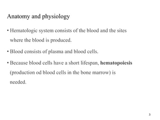 Anatomy and physiology
• Hematologic system consists of the blood and the sites
where the blood is produced.
• Blood consists of plasma and blood cells.
• Because blood cells have a short lifespan, hematopoiesis
(production od blood cells in the bone marrow) is
needed.
3
 