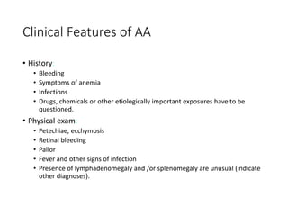 Clinical Features of AA
• History:
• Bleeding
• Symptoms of anemia
• Infections
• Drugs, chemicals or other etiologically important exposures have to be
questioned.
• Physical exam:
• Petechiae, ecchymosis
• Retinal bleeding
• Pallor
• Fever and other signs of infection
• Presence of lymphadenomegaly and /or splenomegaly are unusual (indicate
other diagnoses).
 