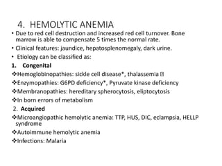 4. HEMOLYTIC ANEMIA
• Due to red cell destruction and increased red cell turnover. Bone
marrow is able to compensate 5 times the normal rate.
• Clinical features: jaundice, hepatosplenomegaly, dark urine.
• Etiology can be classified as:
1. Congenital
Hemoglobinopathies: sickle cell disease*, thalassemia
Enzymopathies: G6PD deficiency*, Pyruvate kinase deficiency
Membranopathies: hereditary spherocytosis, eliptocytosis
In born errors of metabolism
2. Acquired
Microangiopathic hemolytic anemia: TTP, HUS, DIC, eclampsia, HELLP
syndrome
Autoimmune hemolytic anemia
Infections: Malaria
 
