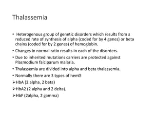 Thalassemia
• Heterogenous group of genetic disorders which results from a
reduced rate of synthesis of alpha (coded for by 4 genes) or beta
chains (coded for by 2 genes) of hemoglobin.
• Changes in normal ratio results in each of the disorders.
• Due to inherited mutations carriers are protected against
Plasmodium falciparum malaria.
• Thalassemia are divided into alpha and beta thalassemia.
• Normally there are 3 types of hem
HbA (2 alpha, 2 beta)
HbA2 (2 alpha and 2 delta).
HbF (2alpha, 2 gamma)
 