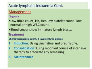 Acute lymphatic leukaemia Cont.
Management
Diagnosis
Low RBCs count, Hb, Hct, low platelet count , low
normal or high WBC count.
Blood smear show immature lymph blasts.
Treatment
Chemotherapeutic agent, it involve three phases
1. Induction: Using vincristine and prednisone.
2. Consolidation: Using modified course of intensive
therapy to eradicate any remaining.
3. Maintenance
 
