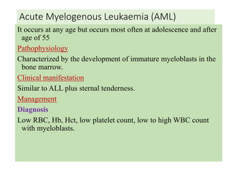 Acute Myelogenous Leukaemia (AML)
It occurs at any age but occurs most often at adolescence and after
age of 55
Pathophysiology
Characterized by the development of immature myeloblasts in the
bone marrow.
Clinical manifestation
Similar to ALL plus sternal tenderness.
Management
Diagnosis
Low RBC, Hb, Hct, low platelet count, low to high WBC count
with myeloblasts.
 
