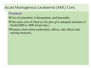Acute Myelogenous Leukaemia (AML) Cont.
Treatment
Use of cytarabine, 6-thioquanine, and doxorubic
The same care of client as All, plus give adequate amounts of
fluids(2000 to 3000 ml per day.)
Instruct client about medication, effects, side effects and
nursing measures
 