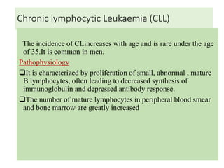 Chronic lymphocytic Leukaemia (CLL)
The incidence of CLincreases with age and is rare under the age
of 35.It is common in men.
Pathophysiology
It is characterized by proliferation of small, abnormal , mature
B lymphocytes, often leading to decreased synthesis of
immunoglobulin and depressed antibody response.
The number of mature lymphocytes in peripheral blood smear
and bone marrow are greatly increased
 