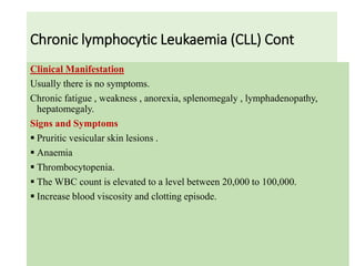 Chronic lymphocytic Leukaemia (CLL) Cont
Clinical Manifestation
Usually there is no symptoms.
Chronic fatigue , weakness , anorexia, splenomegaly , lymphadenopathy,
hepatomegaly.
Signs and Symptoms
 Pruritic vesicular skin lesions .
 Anaemia
 Thrombocytopenia.
 The WBC count is elevated to a level between 20,000 to 100,000.
 Increase blood viscosity and clotting episode.
 