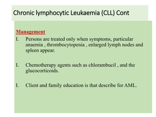 Chronic lymphocytic Leukaemia (CLL) Cont
Management
I. Persons are treated only when symptoms, particular
anaemia , thrombocytopenia , enlarged lymph nodes and
spleen appear.
I. Chemotherapy agents such as chlorambucil , and the
glucocorticoids.
I. Client and family education is that describe for AML.
 