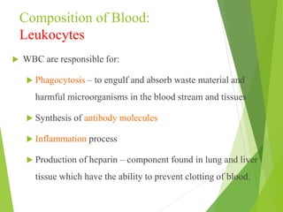 Composition of Blood:
Leukocytes
 WBC are responsible for:
 Phagocytosis – to engulf and absorb waste material and
harmful microorganisms in the blood stream and tissues
 Synthesis of antibody molecules
 Inflammation process
 Production of heparin – component found in lung and liver
tissue which have the ability to prevent clotting of blood.
 