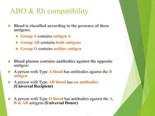 ABO & Rh compatibility
 Blood is classified according to the presence of these
antigens:
 Group A contains antigen A
 Group AB contains both antigens
 Group O contains neither antigen
 Blood plasma contains antibodies against the opposite
antigen:
 A person with Type A blood has antibodies against the B
antigen
 A person with Type AB blood has no antibodies
(Universal Recipient)
 A person with Type O blood has antibodies against the A,
B & AB antigens (Universal Donor)
 