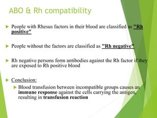 ABO & Rh compatibility
 People with Rhesus factors in their blood are classified as "Rh
positive"
 People without the factors are classified as "Rh negative"
 Rh negative persons form antibodies against the Rh factor if they
are exposed to Rh positive blood
 Conclusion:
 Blood transfusion between incompatible groups causes an
immune response against the cells carrying the antigen,
resulting in transfusion reaction
 