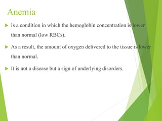 Anemia
 Is a condition in which the hemoglobin concentration is lower
than normal (low RBCs).
 As a result, the amount of oxygen delivered to the tissue is lower
than normal.
 It is not a disease but a sign of underlying disorders.
 