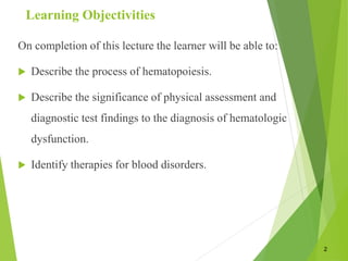 Learning Objectivities
On completion of this lecture the learner will be able to:
 Describe the process of hematopoiesis.
 Describe the significance of physical assessment and
diagnostic test findings to the diagnosis of hematologic
dysfunction.
 Identify therapies for blood disorders.
2
 