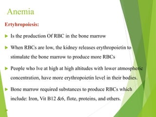 Anemia
Ertyhropoiesis:
 Is the production Of RBC in the bone marrow
 When RBCs are low, the kidney releases erythropoietin to
stimulate the bone marrow to produce more RBCs
 People who lve at high at high altitudes with lower atmospheric
concentration, have more erythropoietin level in their bodies.
 Bone marrow required substances to produce RBCs which
include: Iron, Vit B12 &6, flote, proteins, and others.

 