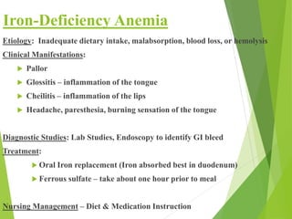 Iron-Deficiency Anemia
Etiology: Inadequate dietary intake, malabsorption, blood loss, or hemolysis
Clinical Manifestations:
 Pallor
 Glossitis – inflammation of the tongue
 Cheilitis – inflammation of the lips
 Headache, paresthesia, burning sensation of the tongue
Diagnostic Studies: Lab Studies, Endoscopy to identify GI bleed
Treatment:
 Oral Iron replacement (Iron absorbed best in duodenum)
 Ferrous sulfate – take about one hour prior to meal
Nursing Management – Diet & Medication Instruction
 