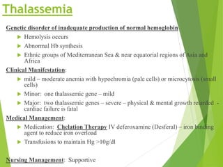 Thalassemia
Genetic disorder of inadequate production of normal hemoglobin
 Hemolysis occurs
 Abnormal Hb synthesis
 Ethnic groups of Mediterranean Sea & near equatorial regions of Asia and
Africa
Clinical Manifestation:
 mild – moderate anemia with hypochromia (pale cells) or microcytosis (small
cells)
 Minor: one thalassemic gene – mild
 Major: two thalassemic genes – severe – physical & mental growth retarded -
cardiac failure is fatal
Medical Management:
 Medication: Chelation Therapy IV deferoxamine (Desferal) – iron binding
agent to reduce iron overload
 Transfusions to maintain Hg >10g/dl
Nursing Management: Supportive
 
