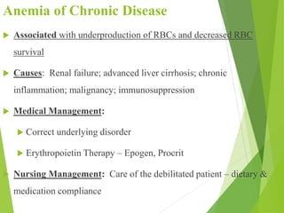 Anemia of Chronic Disease
 Associated with underproduction of RBCs and decreased RBC
survival
 Causes: Renal failure; advanced liver cirrhosis; chronic
inflammation; malignancy; immunosuppression
 Medical Management:
 Correct underlying disorder
 Erythropoietin Therapy – Epogen, Procrit
 Nursing Management: Care of the debilitated patient – dietary &
medication compliance
 