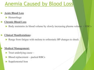Anemia Caused by Blood Loss
 Acute Blood Loss
 Hemorrhage
 Chronic Blood Loss
 Body maintains its blood volume by slowly increasing plasma volume < RBCs
 Clinical Manifestations:
 Range from fatigue with melena to orthostatic BP changes to shock
 Medical Management:
 Treat underlying cause –
 Blood replacement – packed RBCs
 Supplemental Iron
 