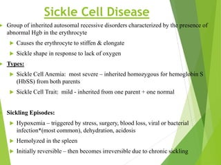 Sickle Cell Disease
 Group of inherited autosomal recessive disorders characterized by the presence of
abnormal Hgb in the erythrocyte
 Causes the erythrocyte to stiffen & elongate
 Sickle shape in response to lack of oxygen
 Types:
 Sickle Cell Anemia: most severe – inherited homozygous for hemoglobin S
(HbSS) from both parents
 Sickle Cell Trait: mild - inherited from one parent + one normal
 Sickling Episodes:
 Hypoxemia – triggered by stress, surgery, blood loss, viral or bacterial
infection*(most common), dehydration, acidosis
 Hemolyzed in the spleen
 Initially reversible – then becomes irreversible due to chronic sickling
 