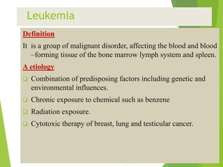 Leukemia
Definition
It is a group of malignant disorder, affecting the blood and blood
–forming tissue of the bone marrow lymph system and spleen.
A etiology
 Combination of predisposing factors including genetic and
environmental influences.
 Chronic exposure to chemical such as benzene
 Radiation exposure.
 Cytotoxic therapy of breast, lung and testicular cancer.
 