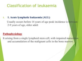 Classification of leukaemia
1. 1. Acute lymphatic leukaemia (ALL)
Usually occurs before 14 years of age peak incidence is between
2-9 years of age, older adult
Pathophysiology
It arising from a single lymphoid stem cell, with impaired maturation
and accumulation of the malignant cells in the bone marrow.
 