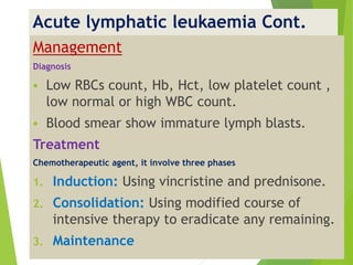 Acute lymphatic leukaemia Cont.
Management
Diagnosis
 Low RBCs count, Hb, Hct, low platelet count ,
low normal or high WBC count.
 Blood smear show immature lymph blasts.
Treatment
Chemotherapeutic agent, it involve three phases
1. Induction: Using vincristine and prednisone.
2. Consolidation: Using modified course of
intensive therapy to eradicate any remaining.
3. Maintenance
 