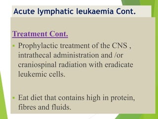 Acute lymphatic leukaemia Cont.
Treatment Cont.
 Prophylactic treatment of the CNS ,
intrathecal administration and /or
craniospinal radiation with eradicate
leukemic cells.
 Eat diet that contains high in protein,
fibres and fluids.
 