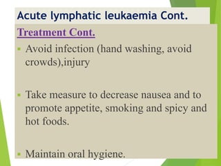 Acute lymphatic leukaemia Cont.
Treatment Cont.
 Avoid infection (hand washing, avoid
crowds),injury
 Take measure to decrease nausea and to
promote appetite, smoking and spicy and
hot foods.
 Maintain oral hygiene.
 