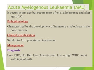 Acute Myelogenous Leukaemia (AML)
It occurs at any age but occurs most often at adolescence and after
age of 55
Pathophysiology
Characterized by the development of immature myeloblasts in the
bone marrow.
Clinical manifestation
Similar to ALL plus sternal tenderness.
Management
Diagnosis
Low RBC, Hb, Hct, low platelet count, low to high WBC count
with myeloblasts.
 