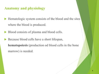 Anatomy and physiology
 Hematologic system consists of the blood and the sites
where the blood is produced.
 Blood consists of plasma and blood cells.
 Because blood cells have a short lifespan,
hematopoiesis (production od blood cells in the bone
marrow) is needed.
4
 