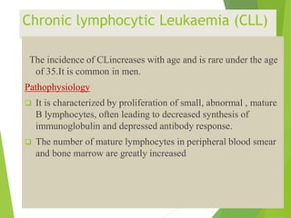 Chronic lymphocytic Leukaemia (CLL)
The incidence of CLincreases with age and is rare under the age
of 35.It is common in men.
Pathophysiology
 It is characterized by proliferation of small, abnormal , mature
B lymphocytes, often leading to decreased synthesis of
immunoglobulin and depressed antibody response.
 The number of mature lymphocytes in peripheral blood smear
and bone marrow are greatly increased
 