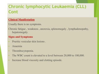 Chronic lymphocytic Leukaemia (CLL)
Cont
Clinical Manifestation
Usually there is no symptoms.
Chronic fatigue , weakness , anorexia, splenomegaly , lymphadenopathy,
hepatomegaly.
Signs and Symptoms
 Pruritic vesicular skin lesions .
 Anaemia
 Thrombocytopenia.
 The WBC count is elevated to a level between 20,000 to 100,000.
 Increase blood viscosity and clotting episode.
 