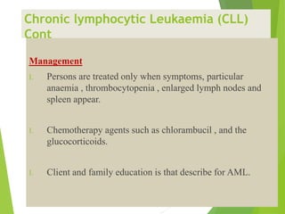 Chronic lymphocytic Leukaemia (CLL)
Cont
Management
I. Persons are treated only when symptoms, particular
anaemia , thrombocytopenia , enlarged lymph nodes and
spleen appear.
I. Chemotherapy agents such as chlorambucil , and the
glucocorticoids.
I. Client and family education is that describe for AML.
 