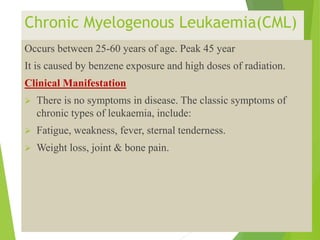 Chronic Myelogenous Leukaemia(CML)
Occurs between 25-60 years of age. Peak 45 year
It is caused by benzene exposure and high doses of radiation.
Clinical Manifestation
 There is no symptoms in disease. The classic symptoms of
chronic types of leukaemia, include:
 Fatigue, weakness, fever, sternal tenderness.
 Weight loss, joint & bone pain.
 