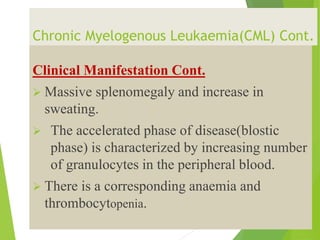 Chronic Myelogenous Leukaemia(CML) Cont.
Clinical Manifestation Cont.
 Massive splenomegaly and increase in
sweating.
 The accelerated phase of disease(blostic
phase) is characterized by increasing number
of granulocytes in the peripheral blood.
 There is a corresponding anaemia and
thrombocytopenia.
 