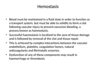 Hemostasis
• Blood must be maintained in a fluid state in order to function as
a transport system, but must be able to solidify to form a clot
following vascular injury to prevent excessive bleeding, a
process known as haemostasis.
• Successful haemostasis is localised to the area of tissue damage
and is followed by removal of the clot and tissue repair.
• This is achieved by complex interactions between the vascular
endothelium, platelets, coagulation factors, natural
anticoagulants and fibrinolytic enzymes.
• Dysfunction of any of these components may result in
haemorrhage or thrombosis
 