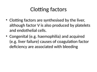 Clotting factors
• Clotting factors are synthesised by the liver,
although factor V is also produced by platelets
and endothelial cells.
• Congenital (e.g. haemophilia) and acquired
(e.g. liver failure) causes of coagulation factor
deficiency are associated with bleeding
 