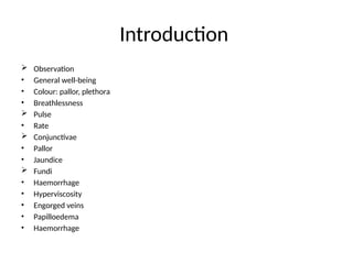 Introduction
 Observation
• General well-being
• Colour: pallor, plethora
• Breathlessness
 Pulse
• Rate
 Conjunctivae
• Pallor
• Jaundice
 Fundi
• Haemorrhage
• Hyperviscosity
• Engorged veins
• Papilloedema
• Haemorrhage
 