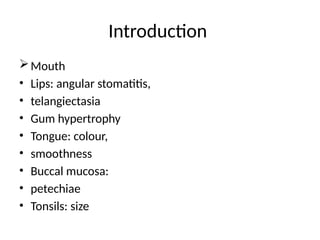 Introduction
Mouth
• Lips: angular stomatitis,
• telangiectasia
• Gum hypertrophy
• Tongue: colour,
• smoothness
• Buccal mucosa:
• petechiae
• Tonsils: size
 