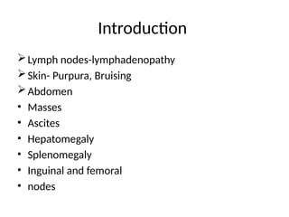 Introduction
Lymph nodes-lymphadenopathy
Skin- Purpura, Bruising
Abdomen
• Masses
• Ascites
• Hepatomegaly
• Splenomegaly
• Inguinal and femoral
• nodes
 