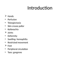 Introduction
 Hands
• Perfusion
• Telangiectasia
• Skin crease pallor
• Koilonychia
 Joints
• Deformity
• Swelling- hemophilia
• Restricted movement
 Feet
• Peripheral circulation
• Toes: gangrene
 