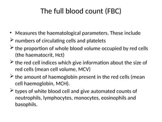 The full blood count (FBC)
• Measures the haematological parameters. These include
 numbers of circulating cells and platelets
 the proportion of whole blood volume occupied by red cells
(the haematocrit, Hct)
 the red cell indices which give information about the size of
red cells (mean cell volume, MCV)
 the amount of haemoglobin present in the red cells (mean
cell haemoglobin, MCH).
 types of white blood cell and give automated counts of
neutrophils, lymphocytes, monocytes, eosinophils and
basophils.
 