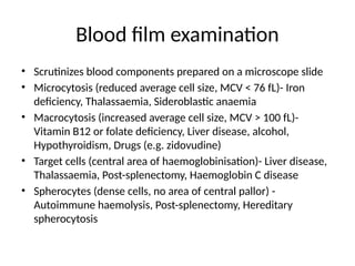 Blood film examination
• Scrutinizes blood components prepared on a microscope slide
• Microcytosis (reduced average cell size, MCV < 76 fL)- Iron
deficiency, Thalassaemia, Sideroblastic anaemia
• Macrocytosis (increased average cell size, MCV > 100 fL)-
Vitamin B12 or folate deficiency, Liver disease, alcohol,
Hypothyroidism, Drugs (e.g. zidovudine)
• Target cells (central area of haemoglobinisation)- Liver disease,
Thalassaemia, Post-splenectomy, Haemoglobin C disease
• Spherocytes (dense cells, no area of central pallor) -
Autoimmune haemolysis, Post-splenectomy, Hereditary
spherocytosis
 