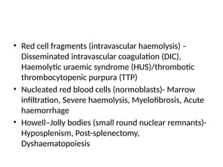 • Red cell fragments (intravascular haemolysis) –
Disseminated intravascular coagulation (DIC),
Haemolytic uraemic syndrome (HUS)/thrombotic
thrombocytopenic purpura (TTP)
• Nucleated red blood cells (normoblasts)- Marrow
infiltration, Severe haemolysis, Myelofibrosis, Acute
haemorrhage
• Howell–Jolly bodies (small round nuclear remnants)-
Hyposplenism, Post-splenectomy,
Dyshaematopoiesis
 