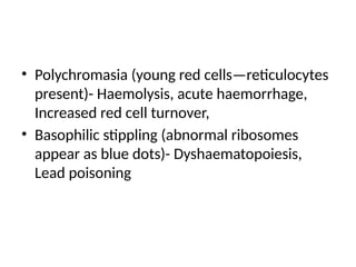 • Polychromasia (young red cells—reticulocytes
present)- Haemolysis, acute haemorrhage,
Increased red cell turnover,
• Basophilic stippling (abnormal ribosomes
appear as blue dots)- Dyshaematopoiesis,
Lead poisoning
 