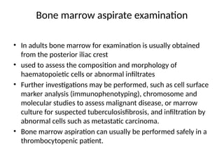 Bone marrow aspirate examination
• In adults bone marrow for examination is usually obtained
from the posterior iliac crest
• used to assess the composition and morphology of
haematopoietic cells or abnormal infiltrates
• Further investigations may be performed, such as cell surface
marker analysis (immunophenotyping), chromosome and
molecular studies to assess malignant disease, or marrow
culture for suspected tuberculosisfibrosis, and infiltration by
abnormal cells such as metastatic carcinoma.
• Bone marrow aspiration can usually be performed safely in a
thrombocytopenic patient.
 