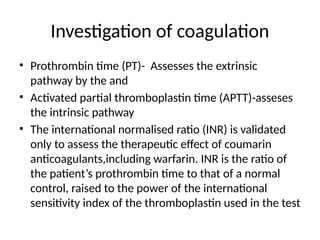 Investigation of coagulation
• Prothrombin time (PT)- Assesses the extrinsic
pathway by the and
• Activated partial thromboplastin time (APTT)-asseses
the intrinsic pathway
• The international normalised ratio (INR) is validated
only to assess the therapeutic effect of coumarin
anticoagulants,including warfarin. INR is the ratio of
the patient’s prothrombin time to that of a normal
control, raised to the power of the international
sensitivity index of the thromboplastin used in the test
 