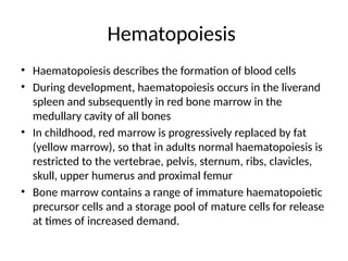 Hematopoiesis
• Haematopoiesis describes the formation of blood cells
• During development, haematopoiesis occurs in the liverand
spleen and subsequently in red bone marrow in the
medullary cavity of all bones
• In childhood, red marrow is progressively replaced by fat
(yellow marrow), so that in adults normal haematopoiesis is
restricted to the vertebrae, pelvis, sternum, ribs, clavicles,
skull, upper humerus and proximal femur
• Bone marrow contains a range of immature haematopoietic
precursor cells and a storage pool of mature cells for release
at times of increased demand.
 
